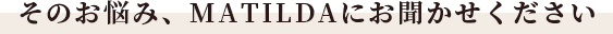 そのお悩み、Matildaにお聞かせください